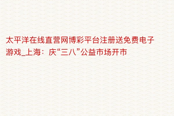 太平洋在线直营网博彩平台注册送免费电子游戏_上海：庆“三八”公益市场开市