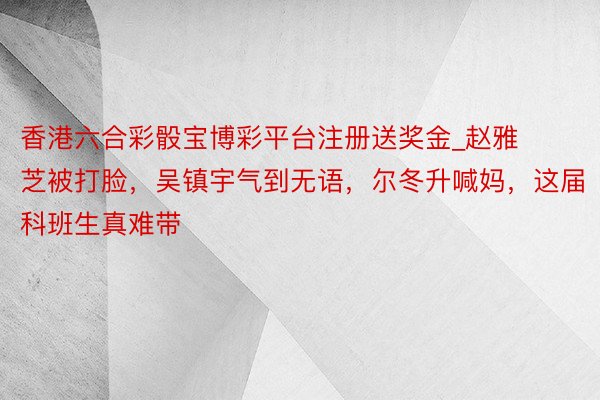 香港六合彩骰宝博彩平台注册送奖金_赵雅芝被打脸，吴镇宇气到无语，尔冬升喊妈，这届科班生真难带