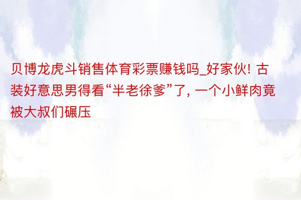 贝博龙虎斗销售体育彩票赚钱吗_好家伙! 古装好意思男得看“半老徐爹”了, 一个小鲜肉竟被大叔们碾压