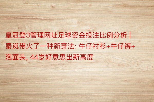 皇冠登3管理网址足球资金投注比例分析 | 秦岚带火了一种新穿法: 牛仔衬衫+牛仔裤+泡面头, 44岁好意思出新高度