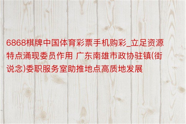 6868棋牌中国体育彩票手机购彩_立足资源特点涌现委员作用 广东南雄市政协驻镇(街说念)委职服务室助推地点高质地发展