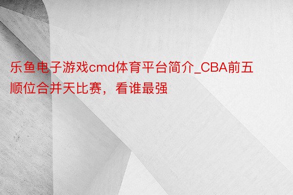 乐鱼电子游戏cmd体育平台简介_CBA前五顺位合并天比赛，看谁最强