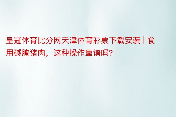 皇冠体育比分网天津体育彩票下载安装 | 食用碱腌猪肉，这种操作靠谱吗？