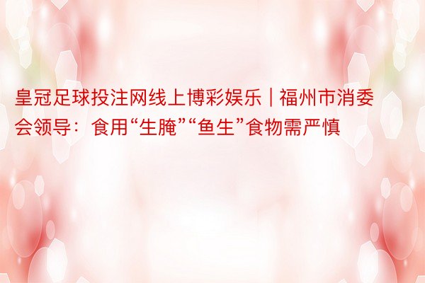皇冠足球投注网线上博彩娱乐 | 福州市消委会领导：食用“生腌”“鱼生”食物需严慎
