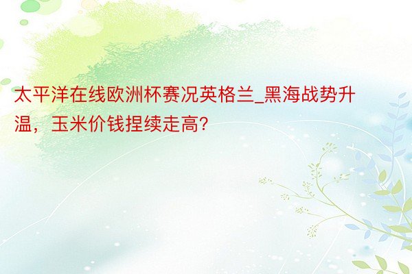太平洋在线欧洲杯赛况英格兰_黑海战势升温，玉米价钱捏续走高？