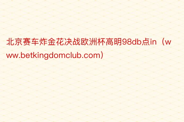 北京赛车炸金花决战欧洲杯高明98db点in（www.betkingdomclub.com）