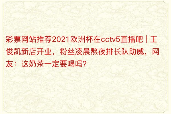 彩票网站推荐2021欧洲杯在cctv5直播吧 | 王俊凯新店开业，粉丝凌晨熬夜排长队助威，网友：这奶茶一定要喝吗？