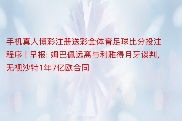手机真人博彩注册送彩金体育足球比分投注程序 | 早报: 姆巴佩远离与利雅得月牙谈判, 无视沙特1年7亿欧合同