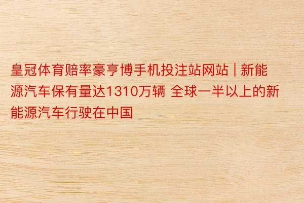皇冠体育赔率豪亨博手机投注站网站 | 新能源汽车保有量达1310万辆 全球一半以上的新能源汽车行驶在中国
