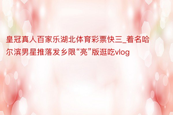 皇冠真人百家乐湖北体育彩票快三_着名哈尔滨男星推落发乡限“亮”版逛吃vlog