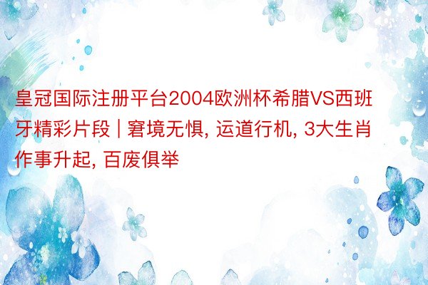 皇冠国际注册平台2004欧洲杯希腊VS西班牙精彩片段 | 窘境无惧, 运道行机, 3大生肖作事升起, 百废俱举