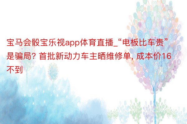宝马会骰宝乐视app体育直播_“电板比车贵”是骗局? 首批新动力车主晒维修单, 成本价16不到