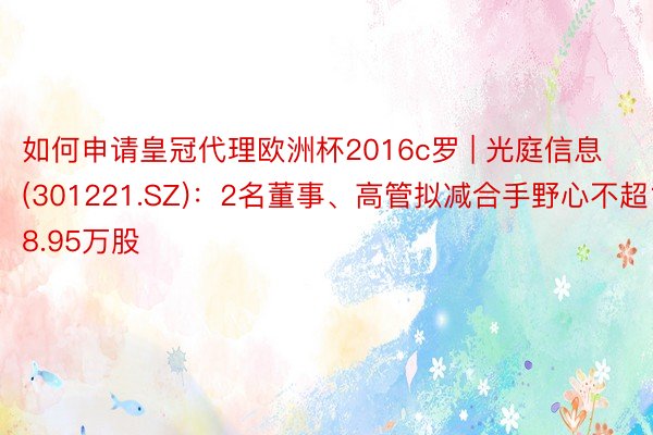 如何申请皇冠代理欧洲杯2016c罗 | 光庭信息(301221.SZ)：2名董事、高管拟减合手野心不超18.95万股