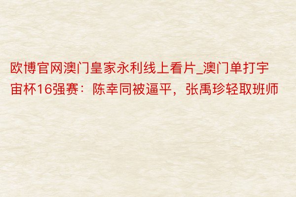 欧博官网澳门皇家永利线上看片_澳门单打宇宙杯16强赛：陈幸同被逼平，张禹珍轻取班师