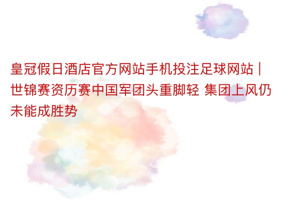 皇冠假日酒店官方网站手机投注足球网站 | 世锦赛资历赛中国军团头重脚轻 集团上风仍未能成胜势
