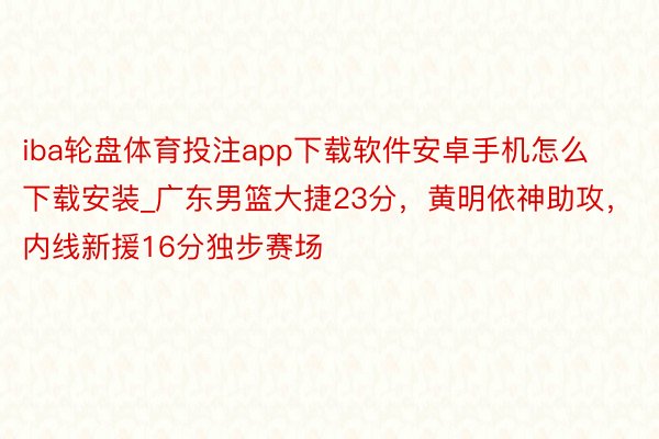 iba轮盘体育投注app下载软件安卓手机怎么下载安装_广东男篮大捷23分，黄明依神助攻，内线新援16分独步赛场