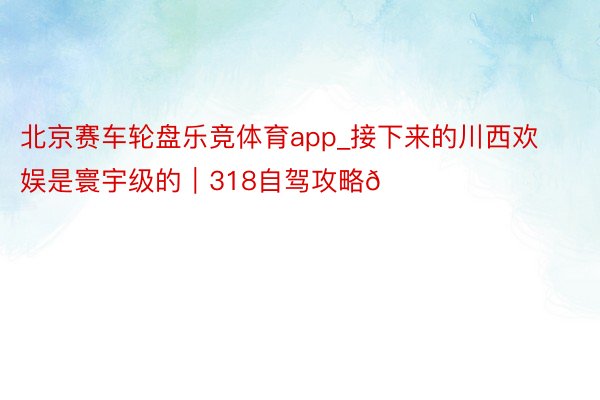 北京赛车轮盘乐竞体育app_接下来的川西欢娱是寰宇级的|318自驾攻略🚗