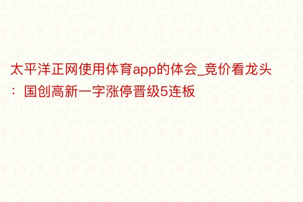 太平洋正网使用体育app的体会_竞价看龙头：国创高新一字涨停晋级5连板