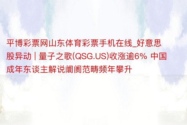 平博彩票网山东体育彩票手机在线_好意思股异动 | 量子之歌(QSG.US)收涨逾6% 中国成年东谈主解说阛阓范畴频年攀升
