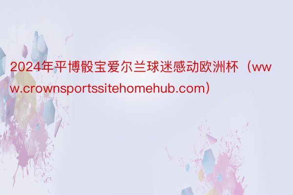 2024年平博骰宝爱尔兰球迷感动欧洲杯(www.crownsportssitehomehub.com)