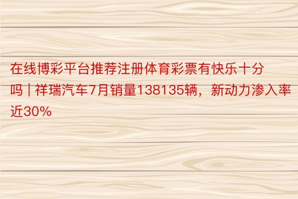 在线博彩平台推荐注册体育彩票有快乐十分吗 | 祥瑞汽车7月销量138135辆，新动力渗入率近30%
