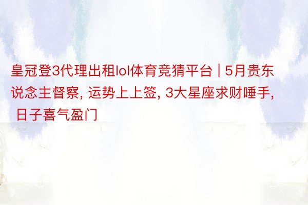 皇冠登3代理出租lol体育竞猜平台 | 5月贵东说念主督察, 运势上上签, 3大星座求财唾手, 日子喜气盈门
