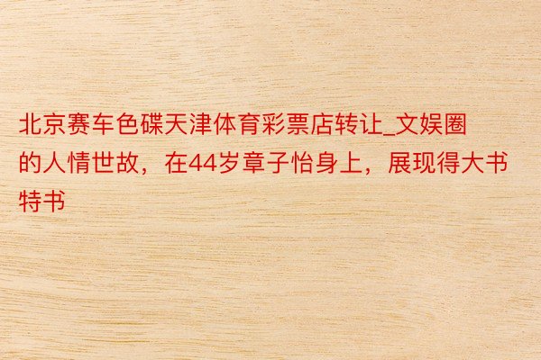 北京赛车色碟天津体育彩票店转让_文娱圈的人情世故，在44岁章子怡身上，展现得大书特书