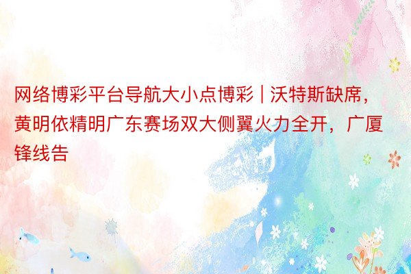 网络博彩平台导航大小点博彩 | 沃特斯缺席，黄明依精明广东赛场双大侧翼火力全开，广厦锋线告