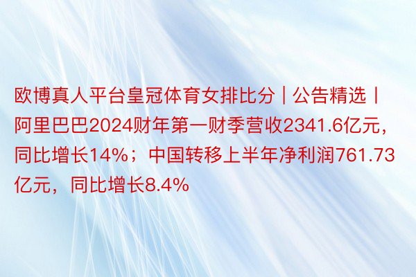 欧博真人平台皇冠体育女排比分 | 公告精选丨阿里巴巴2024财年第一财季营收2341.6亿元，同比增长14%；中国转移上半年净利润761.73亿元，同比增长8.4%