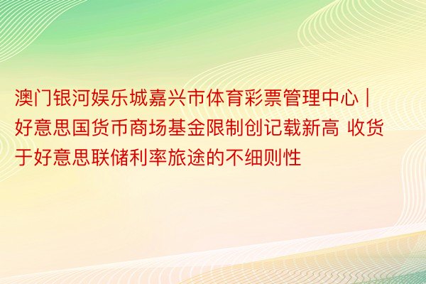澳门银河娱乐城嘉兴市体育彩票管理中心 | 好意思国货币商场基金限制创记载新高 收货于好意思联储利率旅途的不细则性