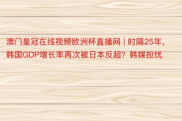澳门皇冠在线视频欧洲杯直播网 | 时隔25年，韩国GDP增长率再次被日本反超？韩媒担忧