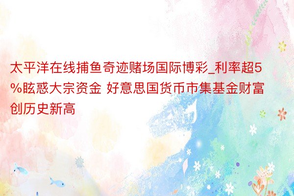 太平洋在线捕鱼奇迹赌场国际博彩_利率超5%眩惑大宗资金 好意思国货币市集基金财富创历史新高