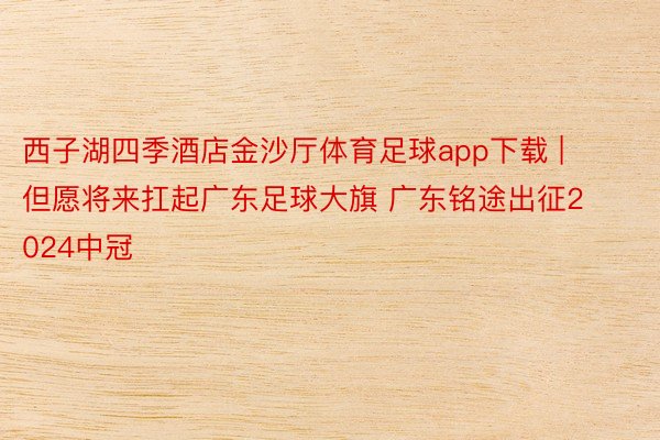 西子湖四季酒店金沙厅体育足球app下载 | 但愿将来扛起广东足球大旗 广东铭途出征2024中冠
