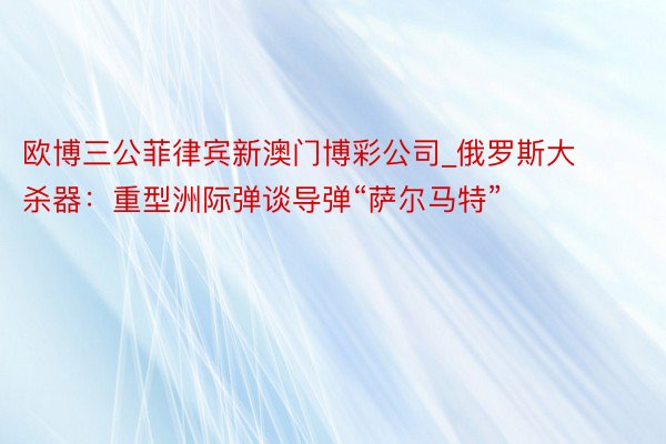 欧博三公菲律宾新澳门博彩公司_俄罗斯大杀器：重型洲际弹谈导弹“萨尔马特”