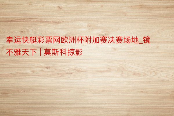 幸运快艇彩票网欧洲杯附加赛决赛场地_镜不雅天下 | 莫斯科掠影