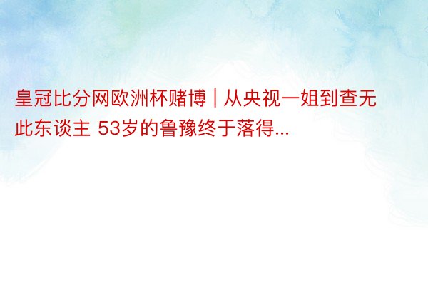 皇冠比分网欧洲杯赌博 | 从央视一姐到查无此东谈主 53岁的鲁豫终于落得...