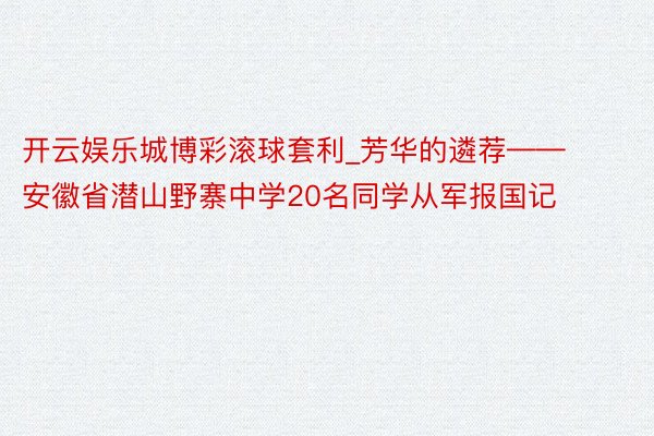 开云娱乐城博彩滚球套利_芳华的遴荐——安徽省潜山野寨中学20名同学从军报国记