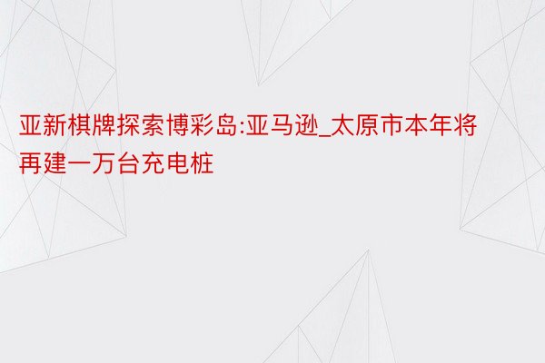 亚新棋牌探索博彩岛:亚马逊_太原市本年将再建一万台充电桩