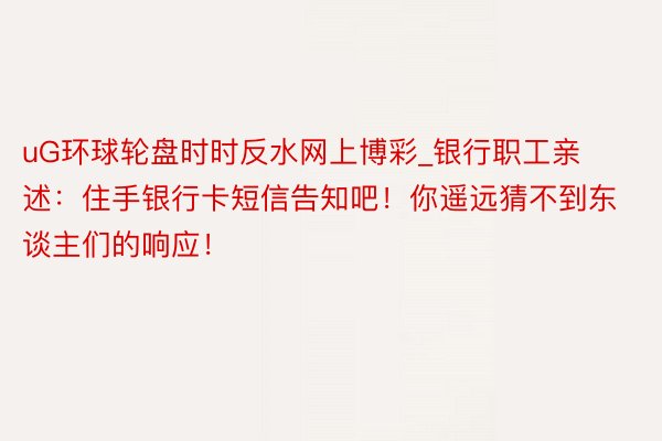 uG环球轮盘时时反水网上博彩_银行职工亲述：住手银行卡短信告知吧！你遥远猜不到东谈主们的响应！
