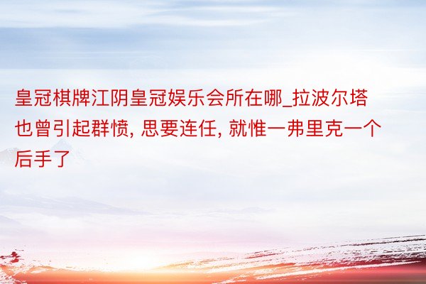 皇冠棋牌江阴皇冠娱乐会所在哪_拉波尔塔也曾引起群愤, 思要连任, 就惟一弗里克一个后手了