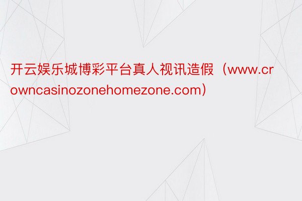 开云娱乐城博彩平台真人视讯造假（www.crowncasinozonehomezone.com）