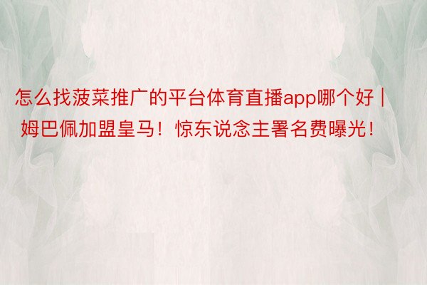 怎么找菠菜推广的平台体育直播app哪个好 | 姆巴佩加盟皇马!惊东说念主署名费曝光!