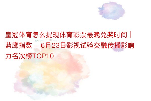 皇冠体育怎么提现体育彩票最晚兑奖时间 | 蓝鹰指数 - 6月23日影视试验交融传播影响力名次榜TOP10