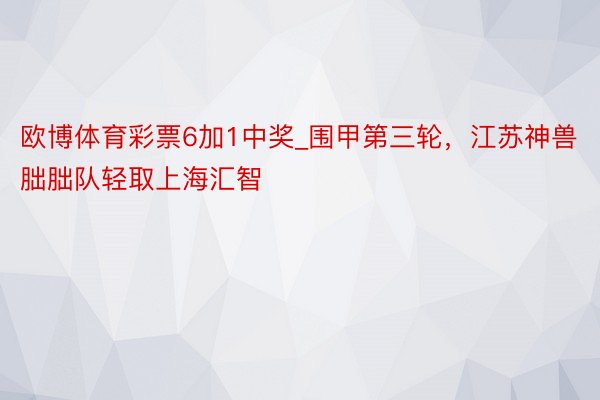 欧博体育彩票6加1中奖_围甲第三轮，江苏神兽朏朏队轻取上海汇智