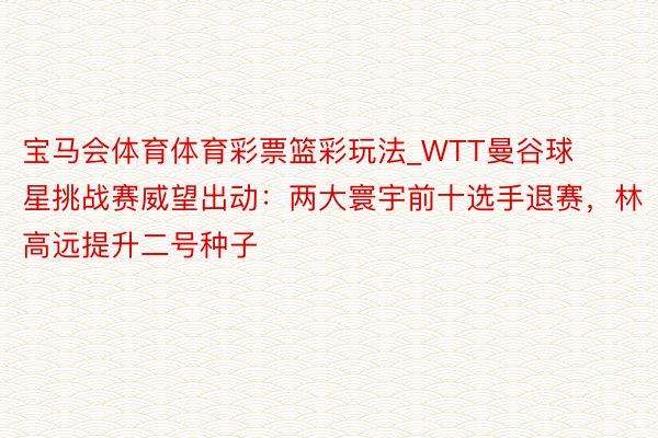 宝马会体育体育彩票篮彩玩法_WTT曼谷球星挑战赛威望出动：两大寰宇前十选手退赛，林高远提升二号种子
