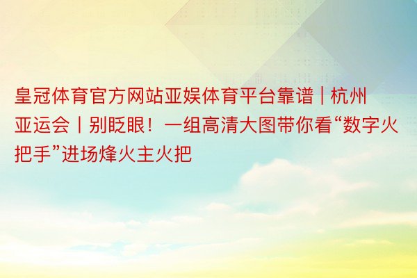 皇冠体育官方网站亚娱体育平台靠谱 | 杭州亚运会丨别眨眼!一组高清大图带你看“数字火把手”进场烽火主火把
