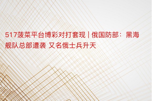 517菠菜平台博彩对打套现 | 俄国防部：黑海舰队总部遭袭 又名俄士兵升天
