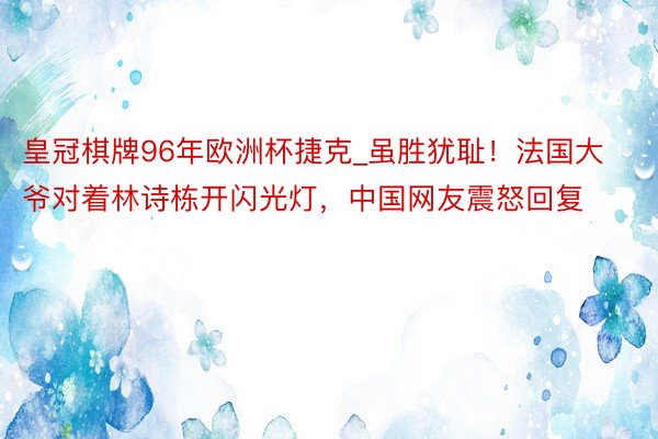皇冠棋牌96年欧洲杯捷克_虽胜犹耻！法国大爷对着林诗栋开闪光灯，中国网友震怒回复