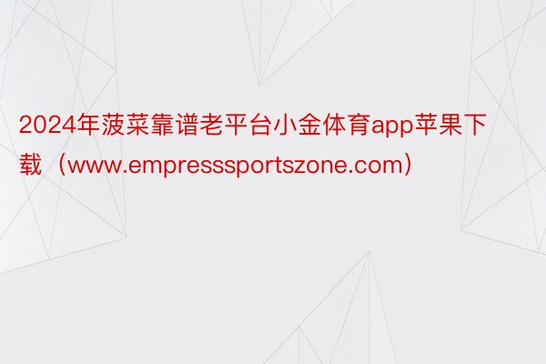 2024年菠菜靠谱老平台小金体育app苹果下载（www.empresssportszone.com）