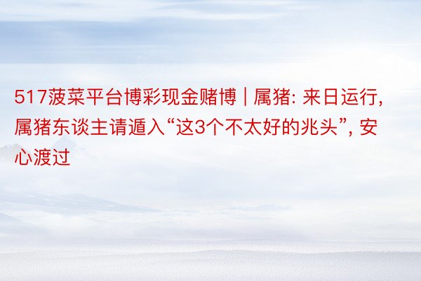 517菠菜平台博彩现金赌博 | 属猪: 来日运行, 属猪东谈主请遁入“这3个不太好的兆头”, 安心渡过
